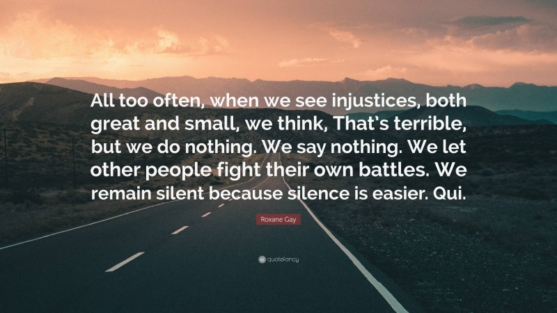 Roxane Gay Quote: “All too often, when we see injustices, both great and small, we think, That’s terrible, but we do nothing. We say nothing. We let other people fight their own battles. We remain silent because silence is easier. Qui.”