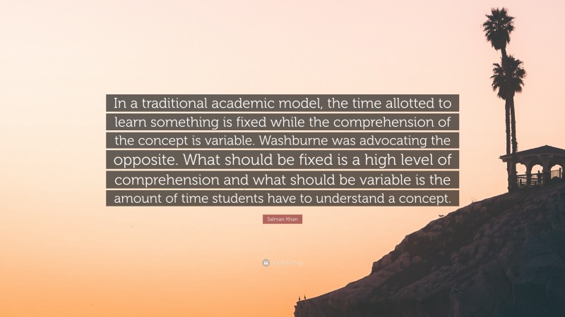 Salman Khan Quote: “In a traditional academic model, the time allotted to learn something is fixed while the comprehension of the concept is variable. Washburne was advocating the opposite. What should be fixed is a high level of comprehension and what should be variable is the amount of time students have to understand a concept.”