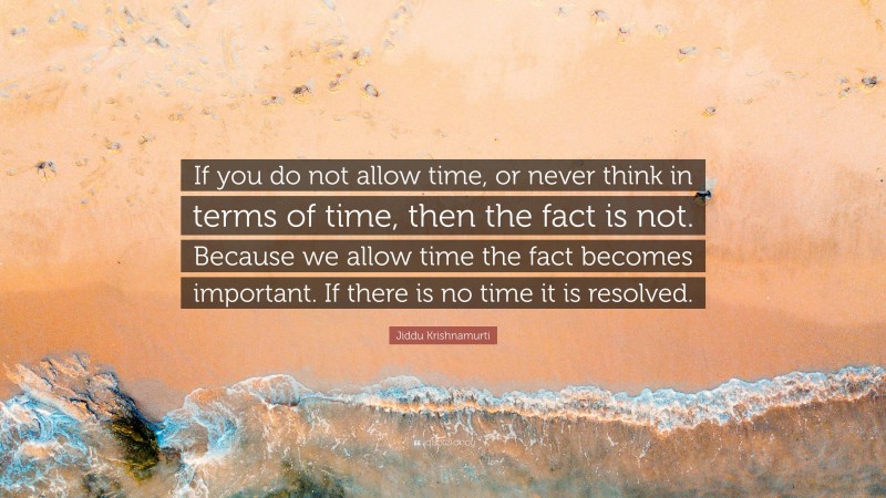 Jiddu Krishnamurti Quote: “If you do not allow time, or never think in terms of time, then the fact is not. Because we allow time the fact becomes important. If there is no time it is resolved.”