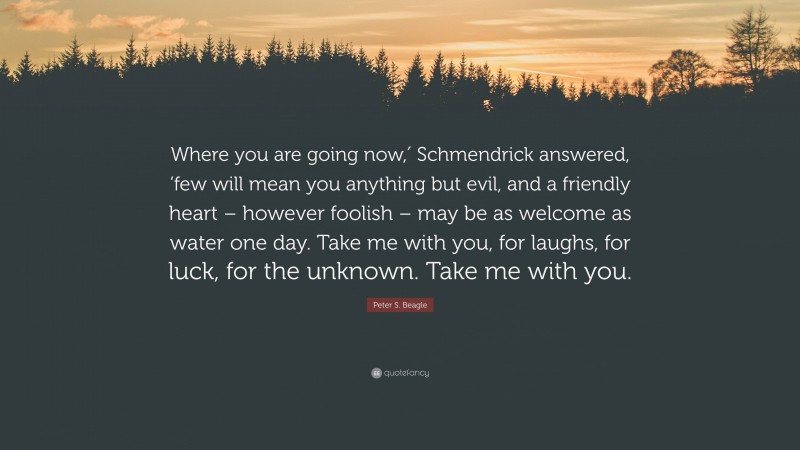 Peter S. Beagle Quote: “Where you are going now,′ Schmendrick answered, ‘few will mean you anything but evil, and a friendly heart – however foolish – may be as welcome as water one day. Take me with you, for laughs, for luck, for the unknown. Take me with you.”