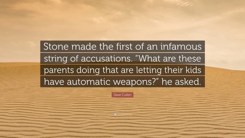 Dave Cullen Quote: “Stone made the first of an infamous string of accusations. “What are these parents doing that are letting their kids have automatic weapons?” he asked.”