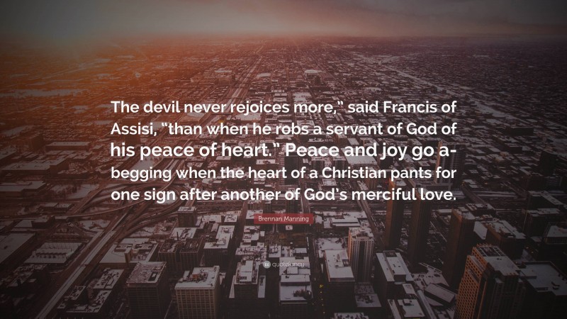 Brennan Manning Quote: “The devil never rejoices more,” said Francis of Assisi, “than when he robs a servant of God of his peace of heart.” Peace and joy go a-begging when the heart of a Christian pants for one sign after another of God’s merciful love.”