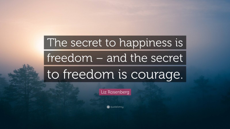 Liz Rosenberg Quote: “The secret to happiness is freedom – and the secret to freedom is courage.”