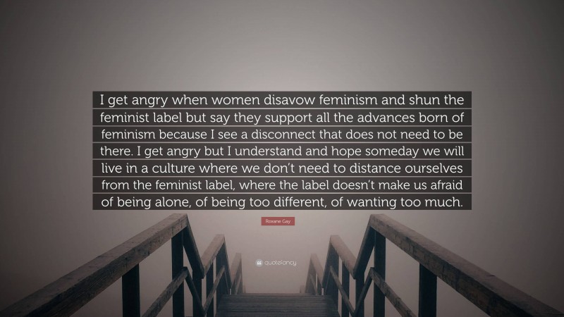 Roxane Gay Quote: “I get angry when women disavow feminism and shun the feminist label but say they support all the advances born of feminism because I see a disconnect that does not need to be there. I get angry but I understand and hope someday we will live in a culture where we don’t need to distance ourselves from the feminist label, where the label doesn’t make us afraid of being alone, of being too different, of wanting too much.”