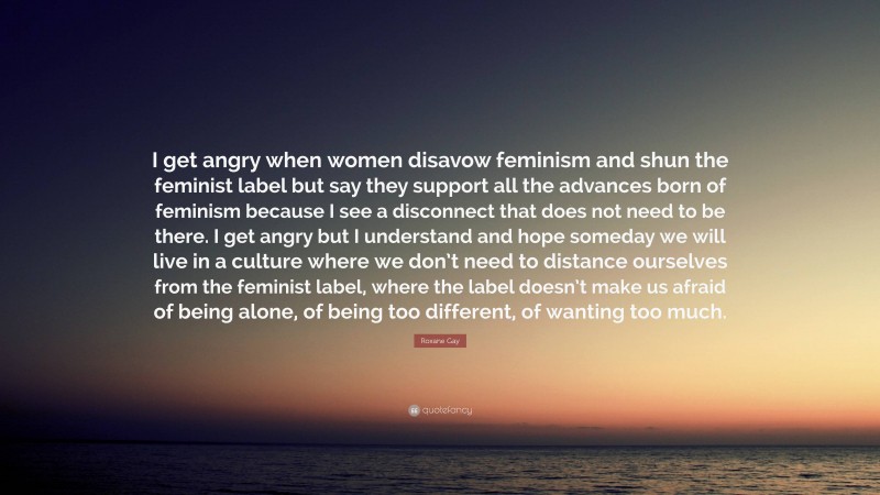 Roxane Gay Quote: “I get angry when women disavow feminism and shun the feminist label but say they support all the advances born of feminism because I see a disconnect that does not need to be there. I get angry but I understand and hope someday we will live in a culture where we don’t need to distance ourselves from the feminist label, where the label doesn’t make us afraid of being alone, of being too different, of wanting too much.”