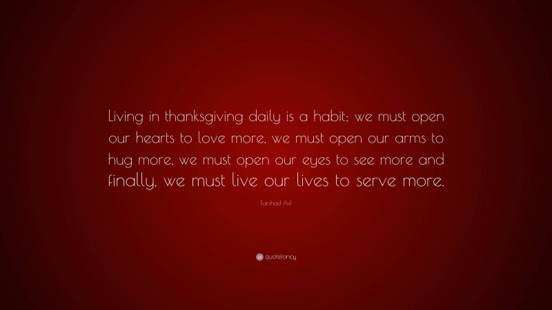 Farshad Asl Quote: “Living in thanksgiving daily is a habit; we must open our hearts to love more, we must open our arms to hug more, we must open our eyes to see more and finally, we must live our lives to serve more.”