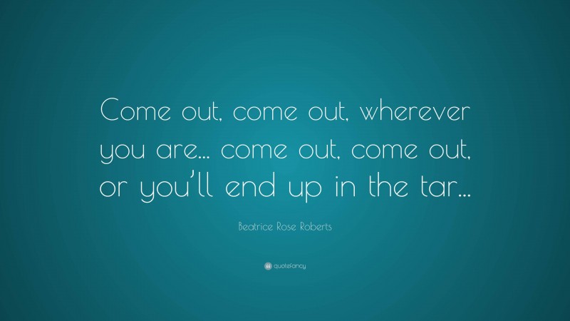 Beatrice Rose Roberts Quote: “Come out, come out, wherever you are... come out, come out, or you’ll end up in the tar...”