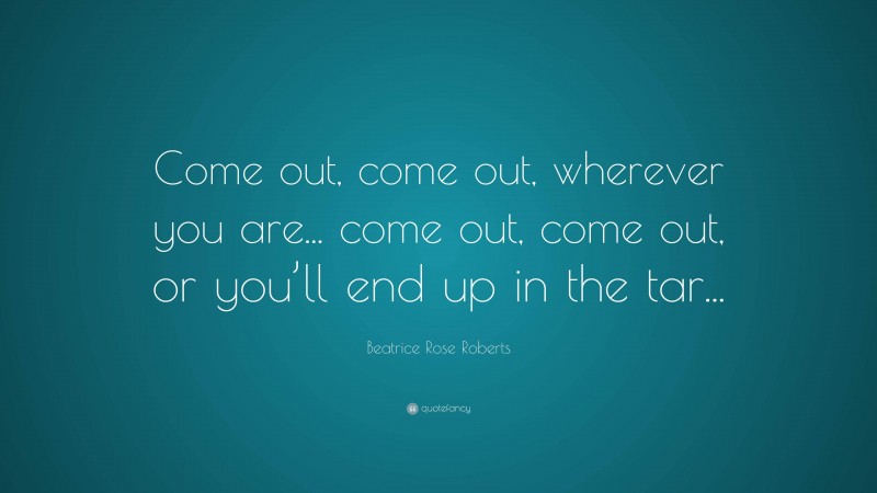 Beatrice Rose Roberts Quote: “Come out, come out, wherever you are... come out, come out, or you’ll end up in the tar...”