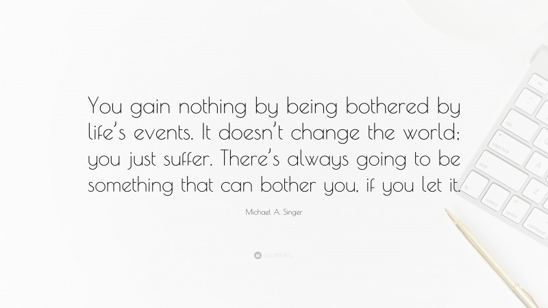 Michael A. Singer Quote: “You gain nothing by being bothered by life’s events. It doesn’t change the world; you just suffer. There’s always going to be something that can bother you, if you let it.”