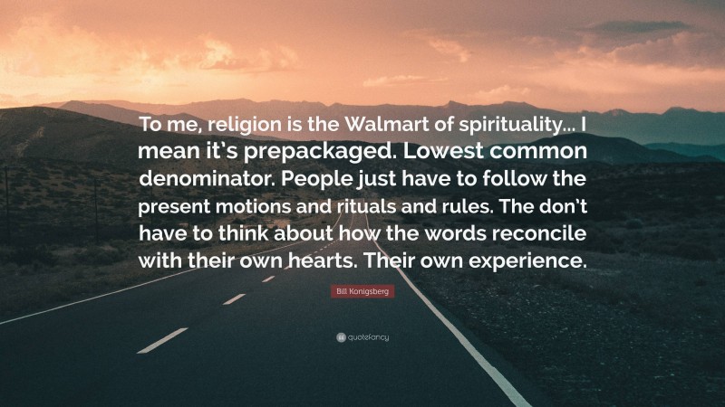 Bill Konigsberg Quote: “To me, religion is the Walmart of spirituality... I mean it’s prepackaged. Lowest common denominator. People just have to follow the present motions and rituals and rules. The don’t have to think about how the words reconcile with their own hearts. Their own experience.”