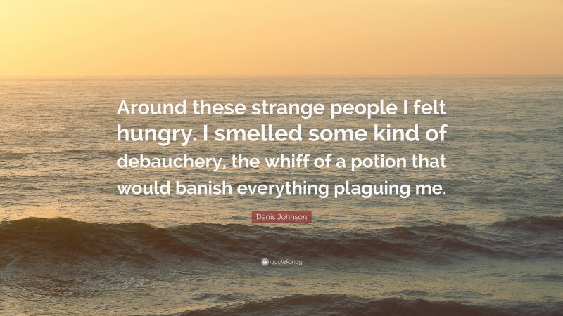 Denis Johnson Quote: “Around these strange people I felt hungry. I smelled some kind of debauchery, the whiff of a potion that would banish everything plaguing me.”