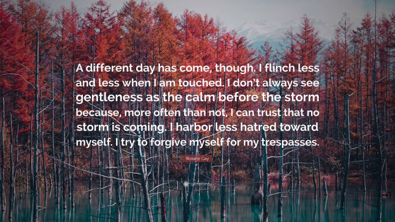 Roxane Gay Quote: “A different day has come, though. I flinch less and less when I am touched. I don’t always see gentleness as the calm before the storm because, more often than not, I can trust that no storm is coming. I harbor less hatred toward myself. I try to forgive myself for my trespasses.”