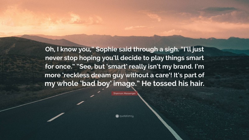 Shannon Messenger Quote: “Oh, I know you,” Sophie said through a sigh. “I’ll just never stop hoping you’ll decide to play things smart for once.” “See, but ‘smart’ really isn’t my brand. I’m more ‘reckless dream guy without a care’! It’s part of my whole ‘bad boy’ image.” He tossed his hair.”