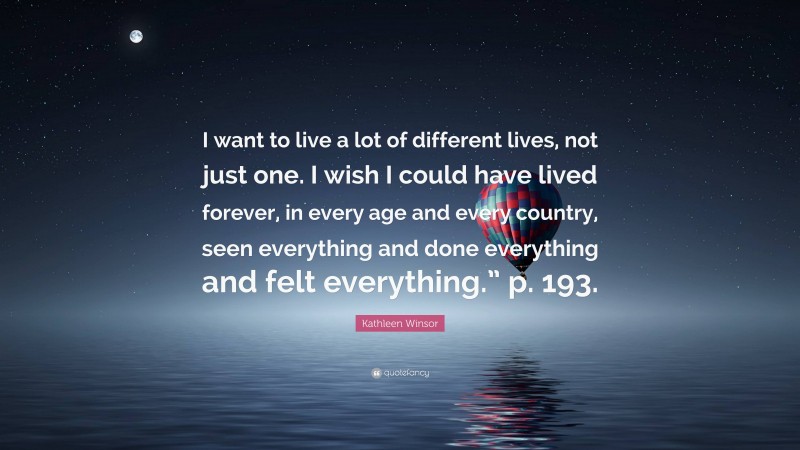 Kathleen Winsor Quote: “I want to live a lot of different lives, not just one. I wish I could have lived forever, in every age and every country, seen everything and done everything and felt everything.” p. 193.”