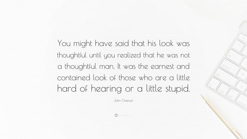 John Cheever Quote: “You might have said that his look was thoughtful until you realized that he was not a thoughtful man. It was the earnest and contained look of those who are a little hard of hearing or a little stupid.”