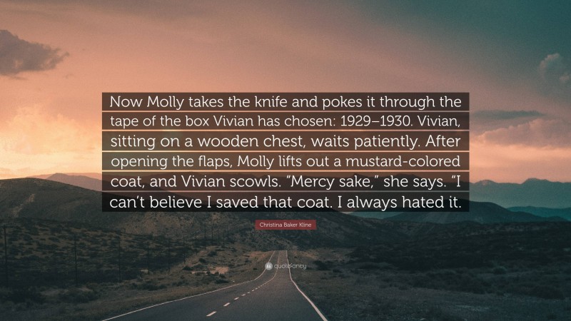 Christina Baker Kline Quote: “Now Molly takes the knife and pokes it through the tape of the box Vivian has chosen: 1929–1930. Vivian, sitting on a wooden chest, waits patiently. After opening the flaps, Molly lifts out a mustard-colored coat, and Vivian scowls. “Mercy sake,” she says. “I can’t believe I saved that coat. I always hated it.”