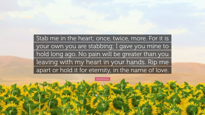 Anonymous Quote: “Stab me in the heart; once, twice, more. For it is your own you are stabbing; I gave you mine to hold long ago. No pain will be greater than you leaving with my heart in your hands. Rip me apart or hold it for eternity, in the name of love.”