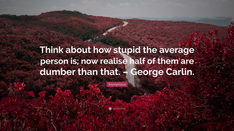 Anonymous Quote: “Think about how stupid the average person is; now realise half of them are dumber than that. – George Carlin.”