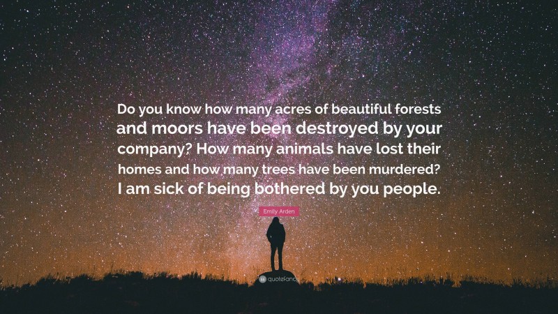 Emily Arden Quote: “Do you know how many acres of beautiful forests and moors have been destroyed by your company? How many animals have lost their homes and how many trees have been murdered? I am sick of being bothered by you people.”