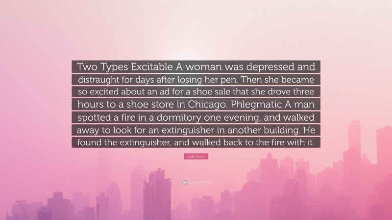 Lydia Davis Quote: “Two Types Excitable A woman was depressed and distraught for days after losing her pen. Then she became so excited about an ad for a shoe sale that she drove three hours to a shoe store in Chicago. Phlegmatic A man spotted a fire in a dormitory one evening, and walked away to look for an extinguisher in another building. He found the extinguisher, and walked back to the fire with it.”