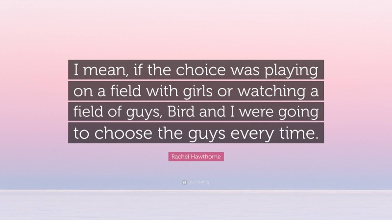 Rachel Hawthorne Quote: “I mean, if the choice was playing on a field with girls or watching a field of guys, Bird and I were going to choose the guys every time.”