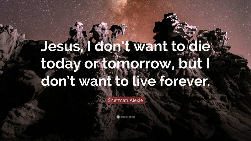 Sherman Alexie Quote: “Jesus, I don’t want to die today or tomorrow, but I don’t want to live forever.”