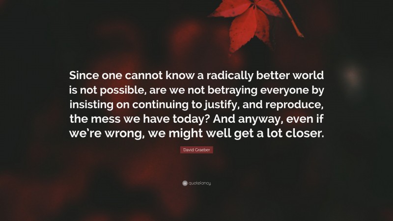 David Graeber Quote: “Since one cannot know a radically better world is not possible, are we not betraying everyone by insisting on continuing to justify, and reproduce, the mess we have today? And anyway, even if we’re wrong, we might well get a lot closer.”
