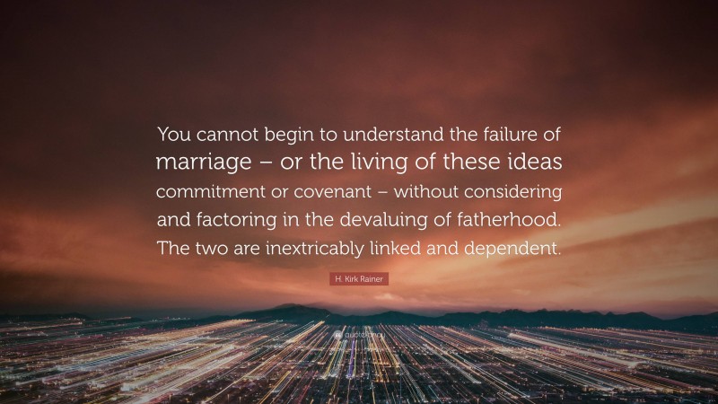 H. Kirk Rainer Quote: “You cannot begin to understand the failure of marriage – or the living of these ideas commitment or covenant – without considering and factoring in the devaluing of fatherhood. The two are inextricably linked and dependent.”