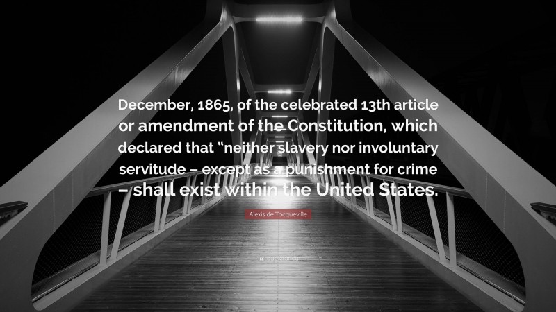 Alexis de Tocqueville Quote: “December, 1865, of the celebrated 13th article or amendment of the Constitution, which declared that “neither slavery nor involuntary servitude – except as a punishment for crime – shall exist within the United States.”