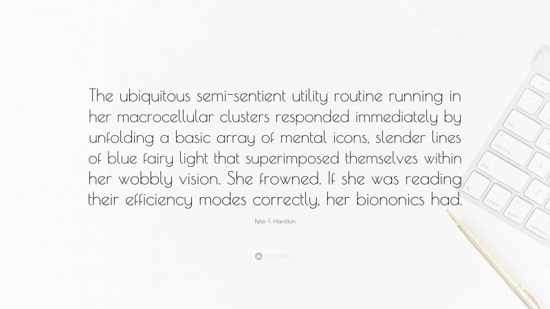 Peter F. Hamilton Quote: “The ubiquitous semi-sentient utility routine running in her macrocellular clusters responded immediately by unfolding a basic array of mental icons, slender lines of blue fairy light that superimposed themselves within her wobbly vision. She frowned. If she was reading their efficiency modes correctly, her biononics had.”