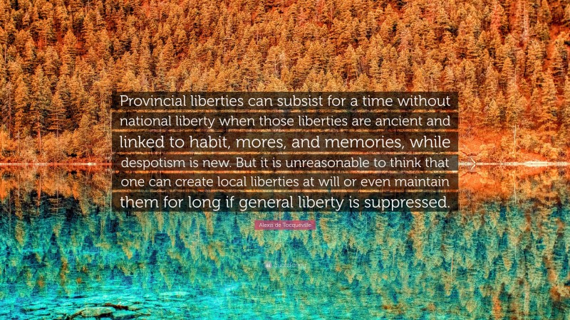 Alexis de Tocqueville Quote: “Provincial liberties can subsist for a time without national liberty when those liberties are ancient and linked to habit, mores, and memories, while despotism is new. But it is unreasonable to think that one can create local liberties at will or even maintain them for long if general liberty is suppressed.”