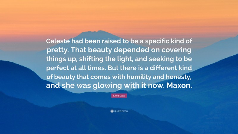 Kiera Cass Quote: “Celeste had been raised to be a specific kind of pretty. That beauty depended on covering things up, shifting the light, and seeking to be perfect at all times. But there is a different kind of beauty that comes with humility and honesty, and she was glowing with it now. Maxon.”