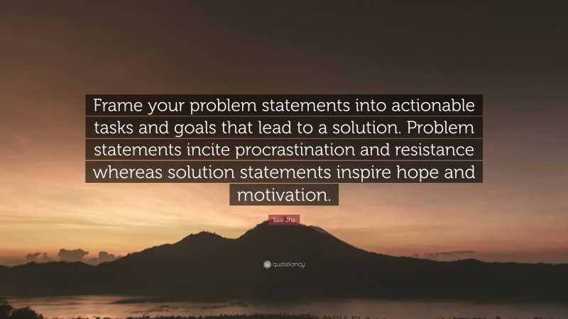 Salil Jha Quote: “Frame your problem statements into actionable tasks and goals that lead to a solution. Problem statements incite procrastination and resistance whereas solution statements inspire hope and motivation.”