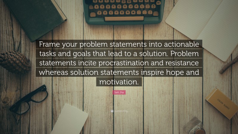 Salil Jha Quote: “Frame your problem statements into actionable tasks and goals that lead to a solution. Problem statements incite procrastination and resistance whereas solution statements inspire hope and motivation.”