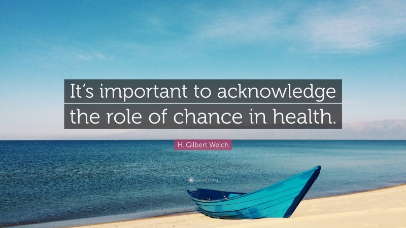 H. Gilbert Welch Quote: “It’s important to acknowledge the role of chance in health.”