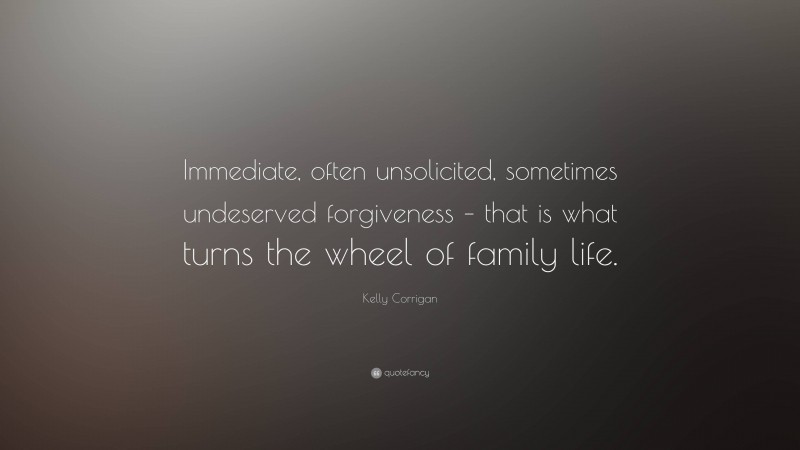 Kelly Corrigan Quote: “Immediate, often unsolicited, sometimes undeserved forgiveness – that is what turns the wheel of family life.”