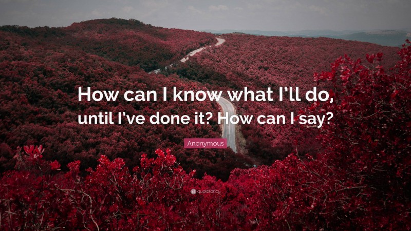 Anonymous Quote: “How can I know what I’ll do, until I’ve done it? How can I say?”