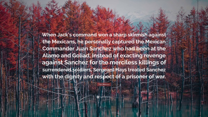 Dan Marcou Quote: “When Jack’s command won a sharp skirmish against the Mexicans, he personally captured the Mexican Commander Juan Sanchez who had been at the Alamo and Goliad. Instead of exacting revenge against Sanchez for the merciless killings of surrendered soldiers, Sergeant Hays treated Sanchez with the dignity and respect of a prisoner of war.”