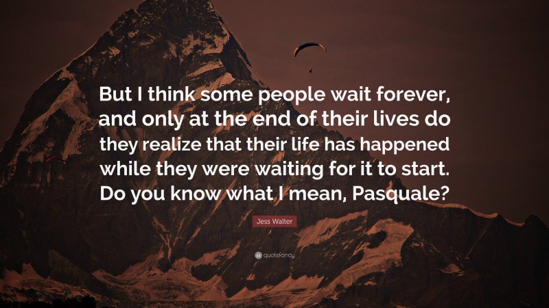 Jess Walter Quote: “But I think some people wait forever, and only at the end of their lives do they realize that their life has happened while they were waiting for it to start. Do you know what I mean, Pasquale?”
