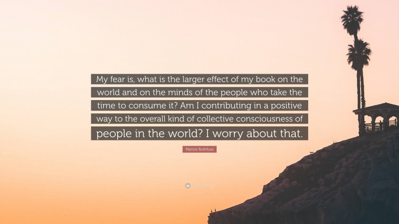 Patrick Rothfuss Quote: “My fear is, what is the larger effect of my book on the world and on the minds of the people who take the time to consume it? Am I contributing in a positive way to the overall kind of collective consciousness of people in the world? I worry about that.”