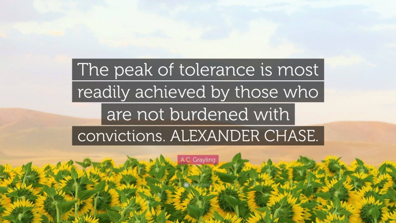 A.C. Grayling Quote: “The peak of tolerance is most readily achieved by those who are not burdened with convictions. ALEXANDER CHASE.”