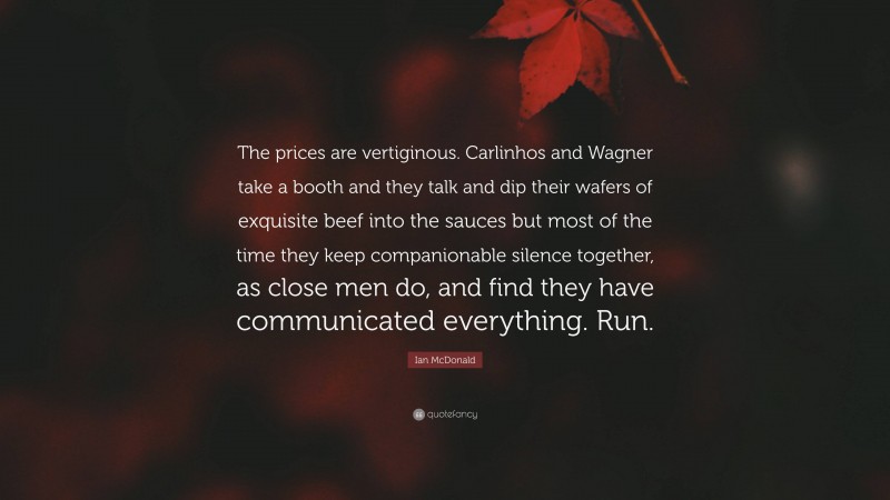 Ian McDonald Quote: “The prices are vertiginous. Carlinhos and Wagner take a booth and they talk and dip their wafers of exquisite beef into the sauces but most of the time they keep companionable silence together, as close men do, and find they have communicated everything. Run.”