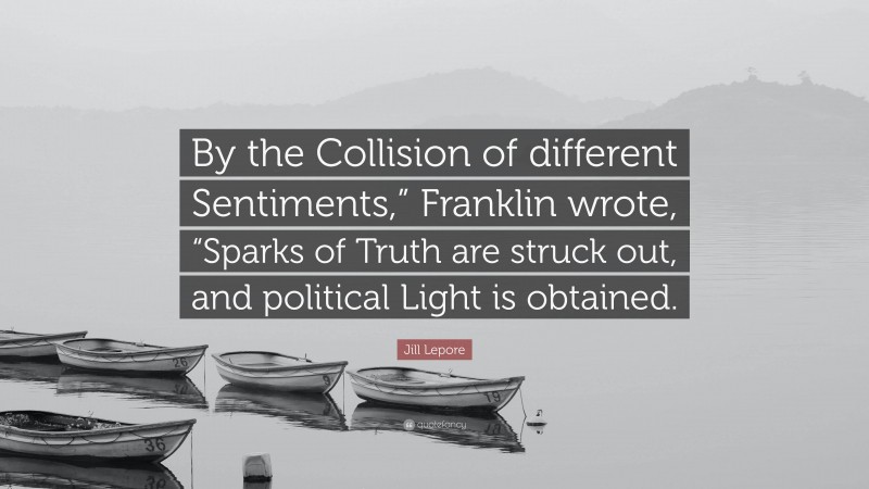 Jill Lepore Quote: “By the Collision of different Sentiments,” Franklin wrote, “Sparks of Truth are struck out, and political Light is obtained.”