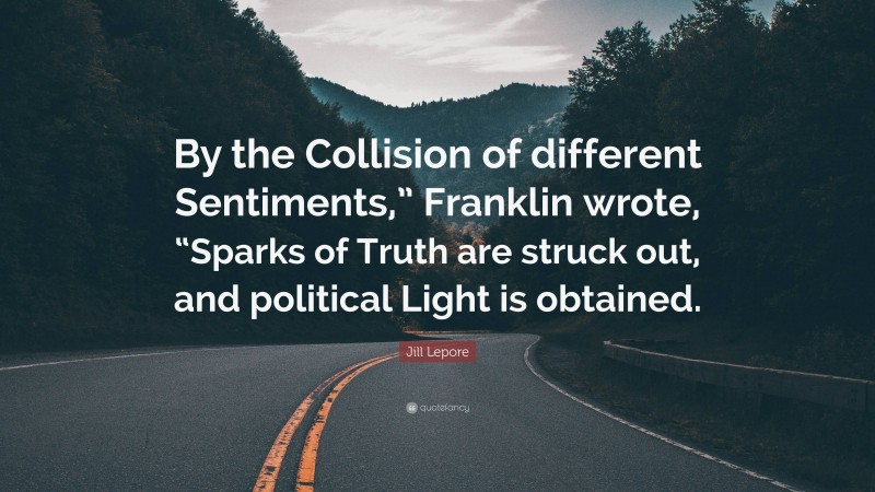 Jill Lepore Quote: “By the Collision of different Sentiments,” Franklin wrote, “Sparks of Truth are struck out, and political Light is obtained.”