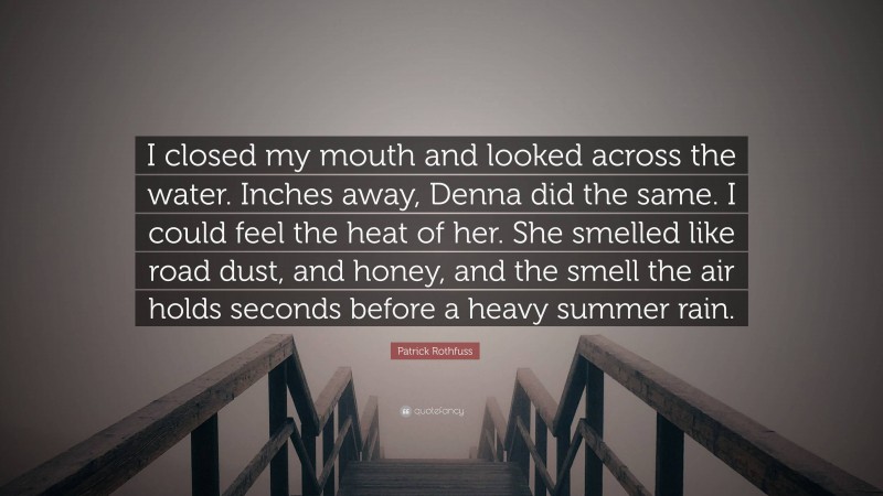 Patrick Rothfuss Quote: “I closed my mouth and looked across the water. Inches away, Denna did the same. I could feel the heat of her. She smelled like road dust, and honey, and the smell the air holds seconds before a heavy summer rain.”
