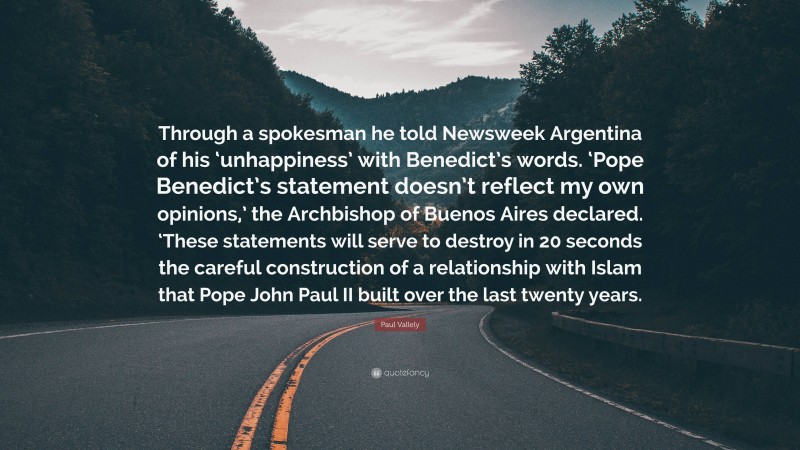 Paul Vallely Quote: “Through a spokesman he told Newsweek Argentina of his ‘unhappiness’ with Benedict’s words. ‘Pope Benedict’s statement doesn’t reflect my own opinions,’ the Archbishop of Buenos Aires declared. ‘These statements will serve to destroy in 20 seconds the careful construction of a relationship with Islam that Pope John Paul II built over the last twenty years.”