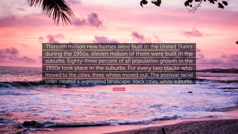 Jill Lepore Quote: “Thirteen million new homes were built in the United States during the 1950s; eleven million of them were built in the suburbs. Eighty-three percent of all population growth in the 1950s took place in the suburbs. For every two blacks who moved to the cities, three whites moved out. The postwar racial order created a segregated landscape: black cities, white suburbs.”