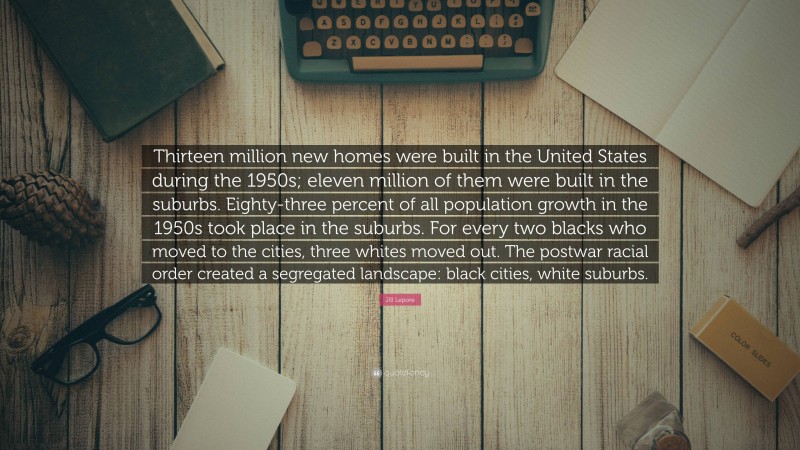 Jill Lepore Quote: “Thirteen million new homes were built in the United States during the 1950s; eleven million of them were built in the suburbs. Eighty-three percent of all population growth in the 1950s took place in the suburbs. For every two blacks who moved to the cities, three whites moved out. The postwar racial order created a segregated landscape: black cities, white suburbs.”