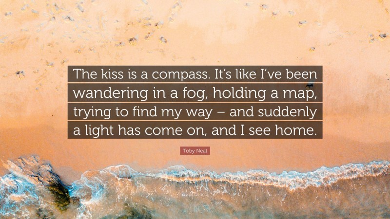 Toby Neal Quote: “The kiss is a compass. It’s like I’ve been wandering in a fog, holding a map, trying to find my way – and suddenly a light has come on, and I see home.”