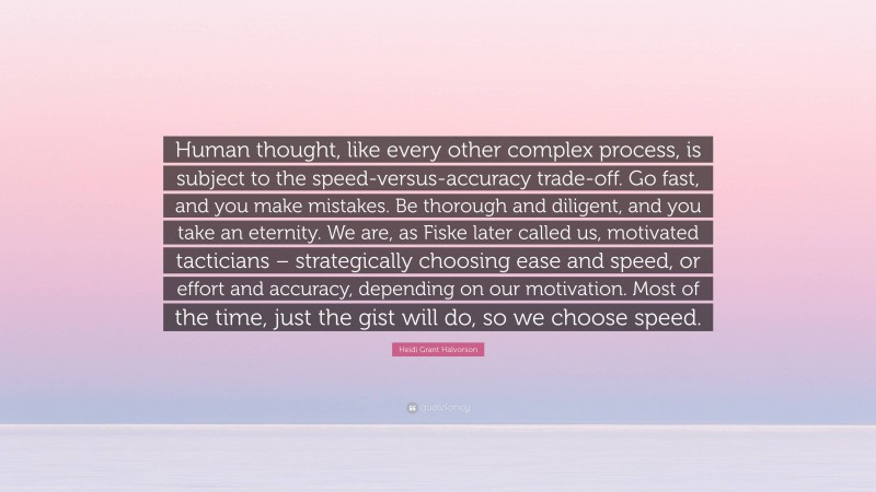 Heidi Grant Halvorson Quote: “Human thought, like every other complex process, is subject to the speed-versus-accuracy trade-off. Go fast, and you make mistakes. Be thorough and diligent, and you take an eternity. We are, as Fiske later called us, motivated tacticians – strategically choosing ease and speed, or effort and accuracy, depending on our motivation. Most of the time, just the gist will do, so we choose speed.”